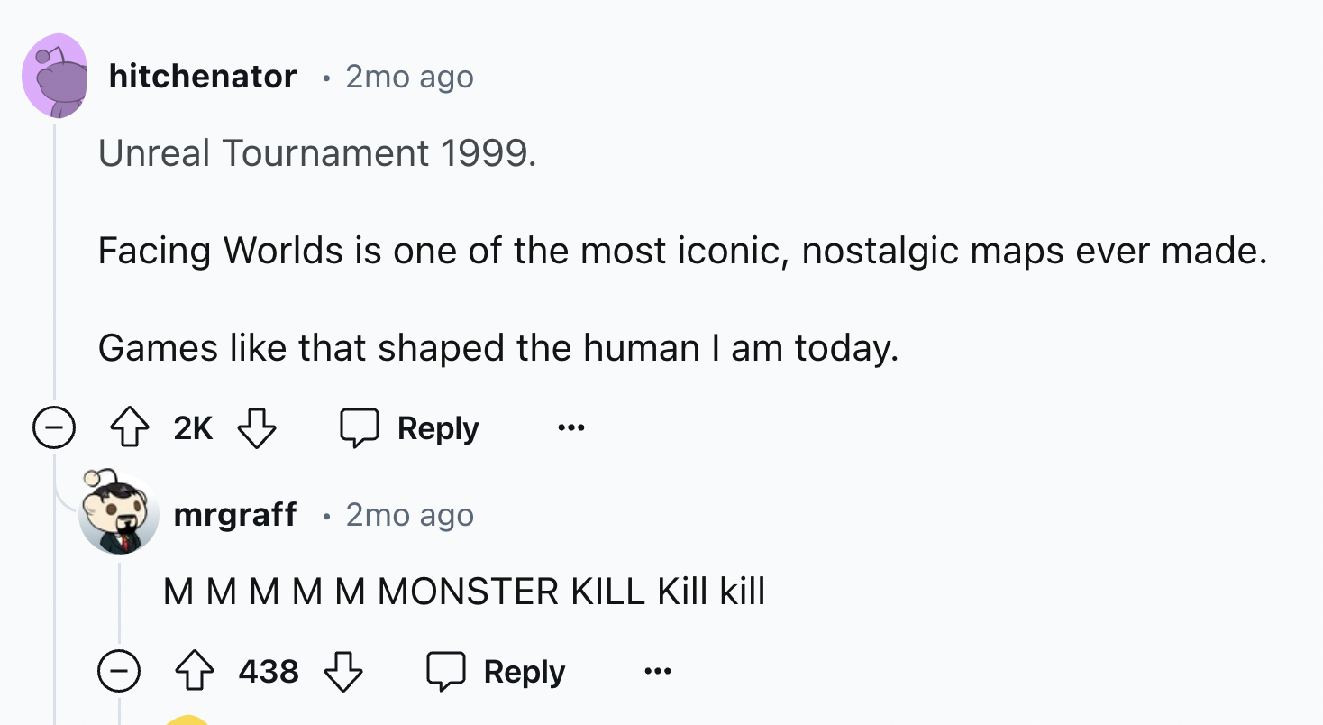 screenshot - hitchenator 2mo ago Unreal Tournament 1999. Facing Worlds is one of the most iconic, nostalgic maps ever made. Games that shaped the human I am today. 2K mrgraff 2mo ago M M M M M Monster Kill Kill kill 438